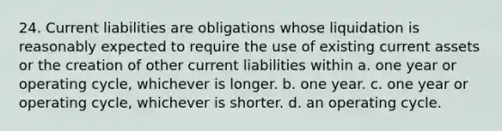 24. Current liabilities are obligations whose liquidation is reasonably expected to require the use of existing current assets or the creation of other current liabilities within a. one year or operating cycle, whichever is longer. b. one year. c. one year or operating cycle, whichever is shorter. d. an operating cycle.