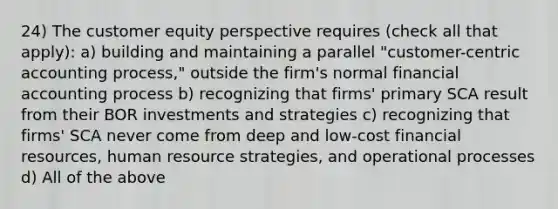 24) The customer equity perspective requires (check all that apply): a) building and maintaining a parallel "customer-centric accounting process," outside the firm's normal financial accounting process b) recognizing that firms' primary SCA result from their BOR investments and strategies c) recognizing that firms' SCA never come from deep and low-cost financial resources, human resource strategies, and operational processes d) All of the above