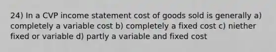 24) In a CVP income statement cost of goods sold is generally a) completely a variable cost b) completely a fixed cost c) niether fixed or variable d) partly a variable and fixed cost