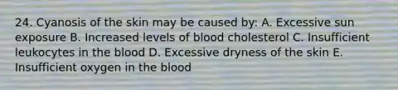 24. Cyanosis of the skin may be caused by: A. Excessive sun exposure B. Increased levels of blood cholesterol C. Insufficient leukocytes in the blood D. Excessive dryness of the skin E. Insufficient oxygen in the blood