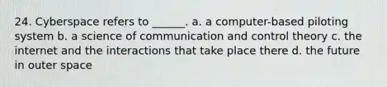 24. Cyberspace refers to ______. a. a computer-based piloting system b. a science of communication and control theory c. the internet and the interactions that take place there d. the future in outer space