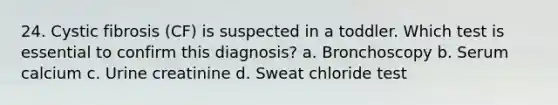 24. Cystic fibrosis (CF) is suspected in a toddler. Which test is essential to confirm this diagnosis? a. Bronchoscopy b. Serum calcium c. Urine creatinine d. Sweat chloride test