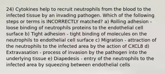 24) Cytokines help to recruit neutrophils from the blood to the infected tissue by an invading pathogen. Which of the following steps or terms is INCORRECTLY matched? a) Rolling adhesion - loose binding of neutrophils proteins to the endothelial cell surface b) Tight adhesion - tight binding of molecules on the neutrophils to endothelial cell surface c) Migration - attraction of the neutrophils to the infected area by the action of CXCL8 d) Extravasation - process of invasion by the pathogen into the underlying tissue e) Diapedesis - entry of the neutrophils to the infected area by squeezing between endothelial cells