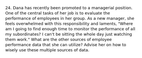 24. Dana has recently been promoted to a managerial position. One of the central tasks of her job is to evaluate the performance of employees in her group. As a new manager, she feels overwhelmed with this responsibility and laments, "Where am I going to find enough time to monitor the performance of all my subordinates? I can't be sitting the whole day just watching them work." What are the other sources of employee performance data that she can utilize? Advise her on how to wisely use these multiple sources of data.