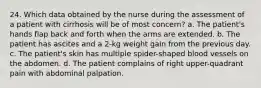 24. Which data obtained by the nurse during the assessment of a patient with cirrhosis will be of most concern? a. The patient's hands flap back and forth when the arms are extended. b. The patient has ascites and a 2-kg weight gain from the previous day. c. The patient's skin has multiple spider-shaped blood vessels on the abdomen. d. The patient complains of right upper-quadrant pain with abdominal palpation.