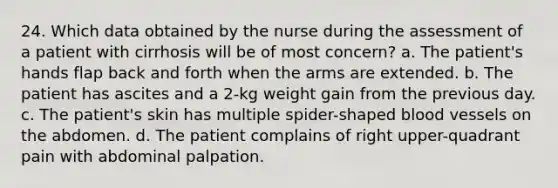 24. Which data obtained by the nurse during the assessment of a patient with cirrhosis will be of most concern? a. The patient's hands flap back and forth when the arms are extended. b. The patient has ascites and a 2-kg weight gain from the previous day. c. The patient's skin has multiple spider-shaped blood vessels on the abdomen. d. The patient complains of right upper-quadrant pain with abdominal palpation.