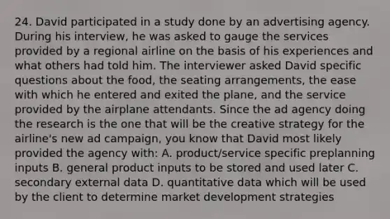 24. David participated in a study done by an advertising agency. During his interview, he was asked to gauge the services provided by a regional airline on the basis of his experiences and what others had told him. The interviewer asked David specific questions about the food, the seating arrangements, the ease with which he entered and exited the plane, and the service provided by the airplane attendants. Since the ad agency doing the research is the one that will be the creative strategy for the airline's new ad campaign, you know that David most likely provided the agency with: A. product/service specific preplanning inputs B. general product inputs to be stored and used later C. secondary external data D. quantitative data which will be used by the client to determine market development strategies