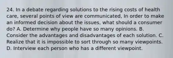 24. In a debate regarding solutions to the rising costs of health care, several points of view are communicated, In order to make an informed decision about the issues, what should a consumer do? A. Determine why people have so many opinions. B. Consider the advantages and disadvantages of each solution. C. Realize that it is impossible to sort through so many viewpoints. D. Interview each person who has a different viewpoint.