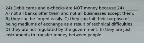 24) Debit cards and e-checks are NOT money because 24) ______ A) not all banks offer them and not all businesses accept them. B) they can be forged easily. C) they can fail their purpose of being mediums of exchange as a result of technical difficulties. D) they are not regulated by the government. E) they are just instruments to transfer money between people.