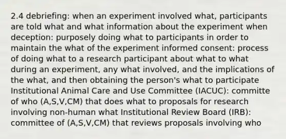 2.4 debriefing: when an experiment involved what, participants are told what and what information about the experiment when deception: purposely doing what to participants in order to maintain the what of the experiment informed consent: process of doing what to a research participant about what to what during an experiment, any what involved, and the implications of the what, and then obtaining the person's what to participate Institutional Animal Care and Use Committee (IACUC): committe of who (A,S,V,CM) that does what to proposals for research involving non-human what Institutional Review Board (IRB): committee of (A,S,V,CM) that reviews proposals involving who