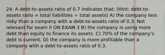 24. ​A debt-to-assets ratio of 0.7 indicates that: (Hint: debt-to-assets ratio = total liabilities ÷ total assets) A) the company less risky than a company with a debt-to-assets ratio of 0.3. Not relevant for exam II ON EXAM 3 B) the company is using more debt than equity to finance its assets. C) 70% of the company's debt is current. D) the company is more profitable than a company with a debt-to-assets ratio of 0.3.