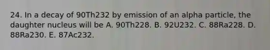 24. In a decay of 90Th232 by emission of an alpha particle, the daughter nucleus will be A. 90Th228. B. 92U232. C. 88Ra228. D. 88Ra230. E. 87Ac232.