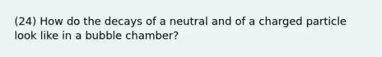 (24) How do the decays of a neutral and of a charged particle look like in a bubble chamber?