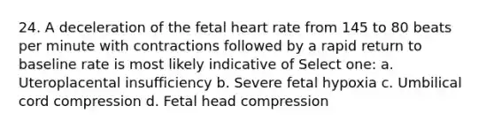 24. A deceleration of the fetal heart rate from 145 to 80 beats per minute with contractions followed by a rapid return to baseline rate is most likely indicative of Select one: a. Uteroplacental insufficiency b. Severe fetal hypoxia c. Umbilical cord compression d. Fetal head compression