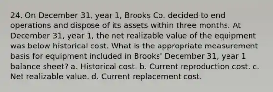 24. On December 31, year 1, Brooks Co. decided to end operations and dispose of its assets within three months. At December 31, year 1, the net realizable value of the equipment was below historical cost. What is the appropriate measurement basis for equipment included in Brooks' December 31, year 1 balance sheet? a. Historical cost. b. Current reproduction cost. c. Net realizable value. d. Current replacement cost.