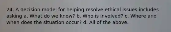 24. A decision model for helping resolve ethical issues includes asking a. What do we know? b. Who is involved? c. Where and when does the situation occur? d. All of the above.