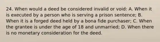 24. When would a deed be considered invalid or void: A. When it is executed by a person who is serving a prison sentence; B. When it is a forged deed held by a bona fide purchaser; C. When the grantee is under the age of 18 and unmarried; D. When there is no monetary consideration for the deed.