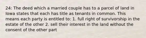 24: The deed which a married couple has to a parcel of land in Iowa states that each has title as tenants in common. This means each party is entitled to: 1. full right of survivorship in the estate of the other 2. sell their interest in the land without the consent of the other part