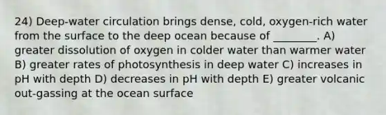 24) Deep-water circulation brings dense, cold, oxygen-rich water from the surface to the deep ocean because of ________. A) greater dissolution of oxygen in colder water than warmer water B) greater rates of photosynthesis in deep water C) increases in pH with depth D) decreases in pH with depth E) greater volcanic out-gassing at the ocean surface