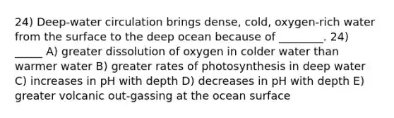 24) Deep-water circulation brings dense, cold, oxygen-rich water from the surface to the deep ocean because of ________. 24) _____ A) greater dissolution of oxygen in colder water than warmer water B) greater rates of photosynthesis in deep water C) increases in pH with depth D) decreases in pH with depth E) greater volcanic out-gassing at the ocean surface