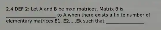 2.4 DEF 2: Let A and B be mxn matrices. Matrix B is ______________________ to A when there exists a finite number of elementary matrices E1, E2,....Ek such that _________________.