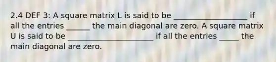 2.4 DEF 3: A square matrix L is said to be ___________________ if all the entries ______ the main diagonal are zero. A square matrix U is said to be ______________________ if all the entries _____ the main diagonal are zero.