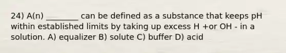 24) A(n) ________ can be defined as a substance that keeps pH within established limits by taking up excess H +or OH - in a solution. A) equalizer B) solute C) buffer D) acid