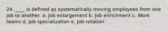 24. ____ is defined as systematically moving employees from one job to another. a. Job enlargement b. Job enrichment c. Work teams d. Job specialization e. Job rotation