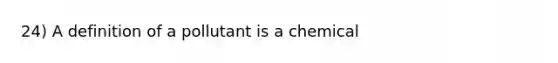 24) A definition of a pollutant is a chemical