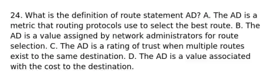 24. What is the definition of route statement AD? A. The AD is a metric that routing protocols use to select the best route. B. The AD is a value assigned by network administrators for route selection. C. The AD is a rating of trust when multiple routes exist to the same destination. D. The AD is a value associated with the cost to the destination.