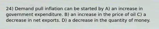 24) Demand pull inflation can be started by A) an increase in government expenditure. B) an increase in the price of oil C) a decrease in net exports. D) a decrease in the quantity of money.