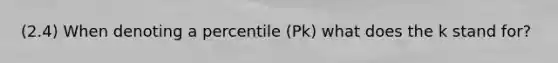 (2.4) When denoting a percentile (Pk) what does the k stand for?