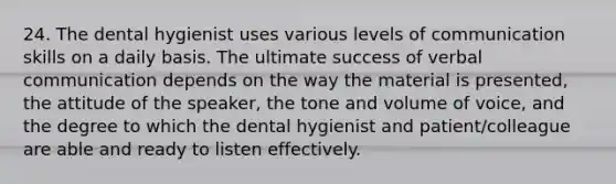 24. The dental hygienist uses various levels of communication skills on a daily basis. The ultimate success of verbal communication depends on the way the material is presented, the attitude of the speaker, the tone and volume of voice, and the degree to which the dental hygienist and patient/colleague are able and ready to listen effectively.