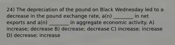 24) The depreciation of the pound on Black Wednesday led to a decrease in the pound exchange rate, a(n) ________ in net exports and a(n) ________ in aggregate economic activity. A) increase; decrease B) decrease; decrease C) increase; increase D) decrease; increase