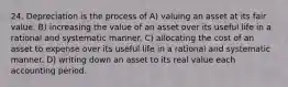 24. Depreciation is the process of A) valuing an asset at its fair value. B) increasing the value of an asset over its useful life in a rational and systematic manner. C) allocating the cost of an asset to expense over its useful life in a rational and systematic manner. D) writing down an asset to its real value each accounting period.