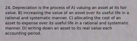 24. Depreciation is the process of A) valuing an asset at its fair value. B) increasing the value of an asset over its useful life in a rational and systematic manner. C) allocating the cost of an asset to expense over its useful life in a rational and systematic manner. D) writing down an asset to its real value each accounting period.