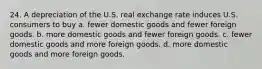 24. A depreciation of the U.S. real exchange rate induces U.S. consumers to buy a. fewer domestic goods and fewer foreign goods. b. more domestic goods and fewer foreign goods. c. fewer domestic goods and more foreign goods. d. more domestic goods and more foreign goods.