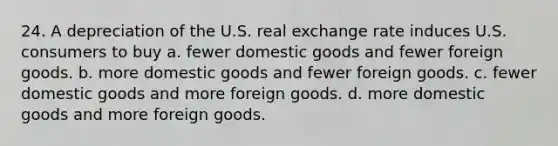 24. A depreciation of the U.S. real exchange rate induces U.S. consumers to buy a. fewer domestic goods and fewer foreign goods. b. more domestic goods and fewer foreign goods. c. fewer domestic goods and more foreign goods. d. more domestic goods and more foreign goods.