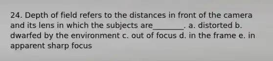 24. Depth of field refers to the distances in front of the camera and its lens in which the subjects are________. a. distorted b. dwarfed by the environment c. out of focus d. in the frame e. in apparent sharp focus