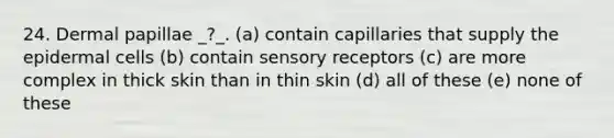 24. Dermal papillae _?_. (a) contain capillaries that supply the epidermal cells (b) contain sensory receptors (c) are more complex in thick skin than in thin skin (d) all of these (e) none of these