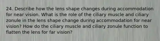 24. Describe how the lens shape changes during accommodation for near vision. What is the role of the ciliary muscle and ciliary zonule in the lens shape change during accommodation for near vision? How do the ciliary muscle and ciliary zonule function to flatten the lens for far vision?