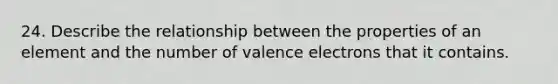 24. Describe the relationship between the properties of an element and the number of valence electrons that it contains.