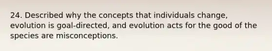 24. Described why the concepts that individuals change, evolution is goal-directed, and evolution acts for the good of the species are misconceptions.