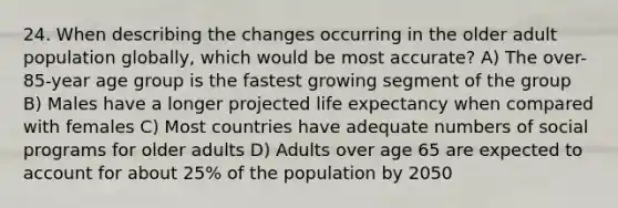 24. When describing the changes occurring in the older adult population globally, which would be most accurate?​ A) The over-85-year age group is the fastest growing segment of the group​ B) Males have a longer projected life expectancy when compared with females​ C) Most countries have adequate numbers of social programs for older adults​ D) Adults over age 65 are expected to account for about 25% of the population by 2050​