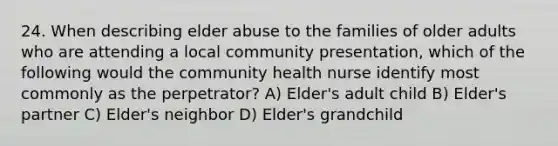 24. When describing elder abuse to the families of older adults who are attending a local community presentation, which of the following would the community health nurse identify most commonly as the perpetrator? A) Elder's adult child B) Elder's partner C) Elder's neighbor D) Elder's grandchild