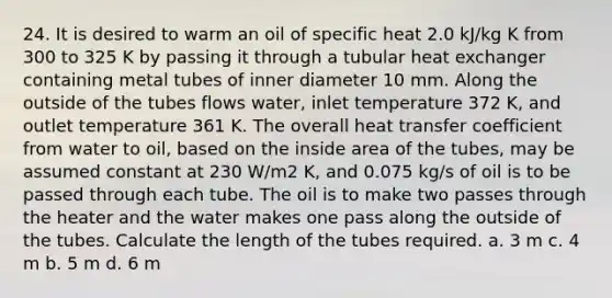 24. It is desired to warm an oil of specific heat 2.0 kJ/kg K from 300 to 325 K by passing it through a tubular heat exchanger containing metal tubes of inner diameter 10 mm. Along the outside of the tubes flows water, inlet temperature 372 K, and outlet temperature 361 K. The overall heat transfer coefficient from water to oil, based on the inside area of the tubes, may be assumed constant at 230 W/m2 K, and 0.075 kg/s of oil is to be passed through each tube. The oil is to make two passes through the heater and the water makes one pass along the outside of the tubes. Calculate the length of the tubes required. a. 3 m c. 4 m b. 5 m d. 6 m