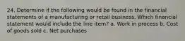 24. Determine if the following would be found in the financial statements of a manufacturing or retail business. Which financial statement would include the line item? a. Work in process b. Cost of goods sold c. Net purchases