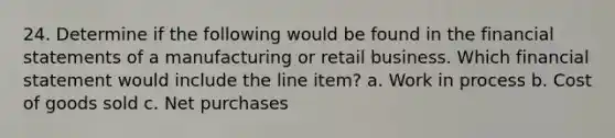 24. Determine if the following would be found in the financial statements of a manufacturing or retail business. Which financial statement would include the line item? a. Work in process b. Cost of goods sold c. Net purchases