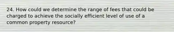 24. How could we determine the range of fees that could be charged to achieve the socially efficient level of use of a common property resource?