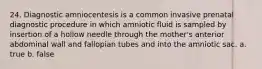 24. Diagnostic amniocentesis is a common invasive prenatal diagnostic procedure in which amniotic fluid is sampled by insertion of a hollow needle through the mother's anterior abdominal wall and fallopian tubes and into the amniotic sac. a. true b. false